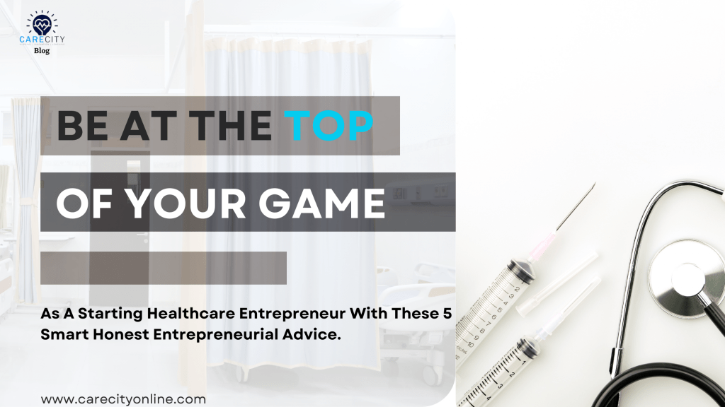 Be at the top of your game as a starting healthcare entrepreneur with these 5 smart honest entrepreneurial advice Care City Media